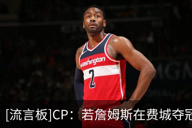 [流言板]CP：若詹姆斯在费城夺冠，其个人纪录片的终章将无比疯狂